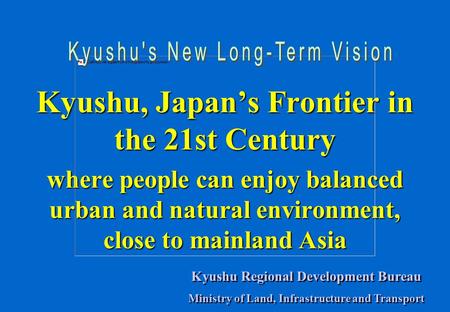 Kyushu, Japan’s Frontier in the 21st Century where people can enjoy balanced urban and natural environment, close to mainland Asia Kyushu Regional Development.