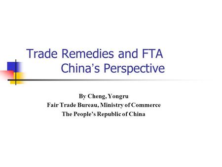 Trade Remedies and FTA China ’ s Perspective By Cheng, Yongru Fair Trade Bureau, Ministry of Commerce The People’s Republic of China.