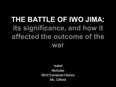 THE BATTLE OF IWO JIMA: its significance, and how it affected the outcome of the war Isabel Nicholas IBH2 European History Ms. Gifford.