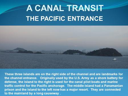 A CANAL TRANSIT THE PACIFIC ENTRANCE These three islands are on the right side of the channel and are landmarks for the channel entrance. Originally used.