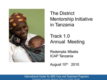 The District Mentorship Initiative in Tanzania Track 1.0 Annual Meeting Redempta Mbatia ICAP Tanzania August 10 th 2010.