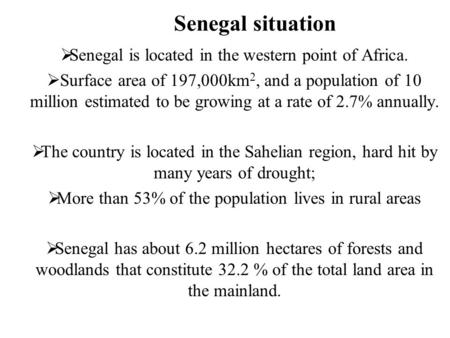 Senegal situation  Senegal is located in the western point of Africa.  Surface area of 197,000km 2, and a population of 10 million estimated to be growing.