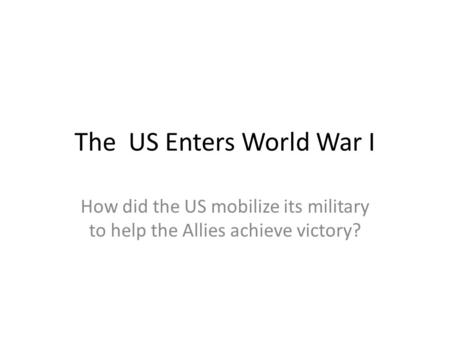 The US Enters World War I How did the US mobilize its military to help the Allies achieve victory?