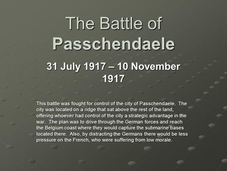 The Battle of Passchendaele 31 July 1917 – 10 November 1917 This battle was fought for control of the city of Passchendaele. The city was located on a.