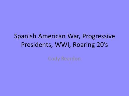 Spanish American War, Progressive Presidents, WWI, Roaring 20’s Cody Reardon.