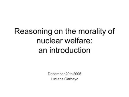 Reasoning on the morality of nuclear welfare: an introduction December 20th 2005 Luciana Garbayo.