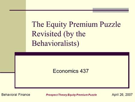 Behavioral Finance Prospect Theory Equity Premium Puzzle April 26, 2007 The Equity Premium Puzzle Revisited (by the Behavioralists) Economics 437.