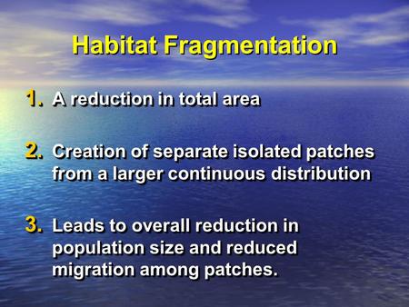 Habitat Fragmentation 1. A reduction in total area 2. Creation of separate isolated patches from a larger continuous distribution 3. Leads to overall reduction.