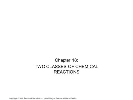 Copyright © 2008 Pearson Education, Inc., publishing as Pearson Addison-Wesley Chapter 18: TWO CLASSES OF CHEMICAL REACTIONS.