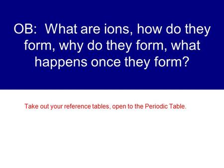 OB: What are ions, how do they form, why do they form, what happens once they form? Take out your reference tables, open to the Periodic Table.