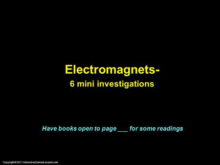 Copyright © 2011 InteractiveScienceLessons.com Electromagnets- 6 mini investigations Have books open to page ___ for some readings.