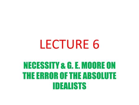 LECTURE 6 NECESSITY & G. E. MOORE ON THE ERROR OF THE ABSOLUTE IDEALISTS.