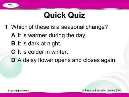 Exploring Science 7© Pearson Education Limited 2004 1Which of these is a seasonal change? AIt is warmer during the day. BIt is dark at night. CIt is colder.