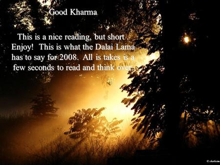 Good Kharma This is a nice reading, but short. Enjoy! This is what the Dalai Lama has to say for 2008. All is takes is a few seconds to read and think.