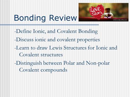 Bonding Review -Define Ionic, and Covalent Bonding -Discuss ionic and covalent properties -Learn to draw Lewis Structures for Ionic and Covalent structures.