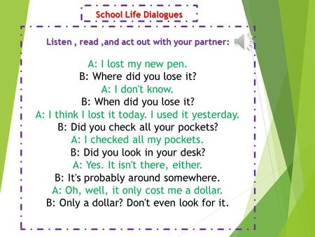 School Life Dialogues Listen, read,and act out with your partner: A: I lost my new pen. B: Where did you lose it? A: I don't know. B: When did you lose.