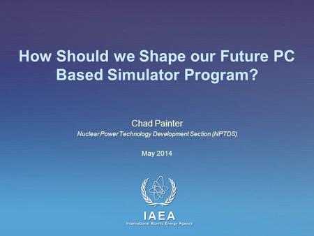 IAEA International Atomic Energy Agency How Should we Shape our Future PC Based Simulator Program? Chad Painter Nuclear Power Technology Development Section.