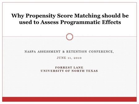 NASPA ASSESSMENT & RETENTION CONFERENCE, JUNE 11, 2010 FORREST LANE UNIVERSITY OF NORTH TEXAS Why Propensity Score Matching should be used to Assess Programmatic.
