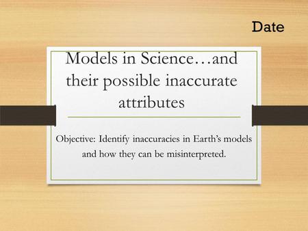 Models in Science…and their possible inaccurate attributes Objective: Identify inaccuracies in Earth’s models and how they can be misinterpreted. Date.