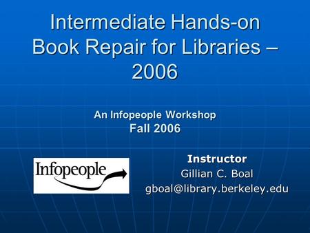 Intermediate Hands-on Book Repair for Libraries – 2006 An Infopeople Workshop Fall 2006 Instructor Gillian C. Boal
