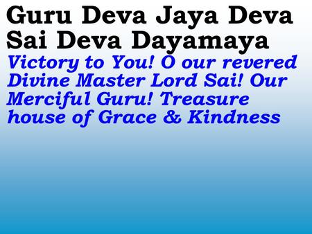 Guru Deva Jaya Deva Sai Deva Dayamaya Victory to You! O our revered Divine Master Lord Sai! Our Merciful Guru! Treasure house of Grace & Kindness.