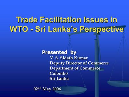 Trade Facilitation Issues in WTO - Sri Lanka’s Perspective Presented by Presented by V. S. Sidath Kumar V. S. Sidath Kumar Deputy Director of Commerce.