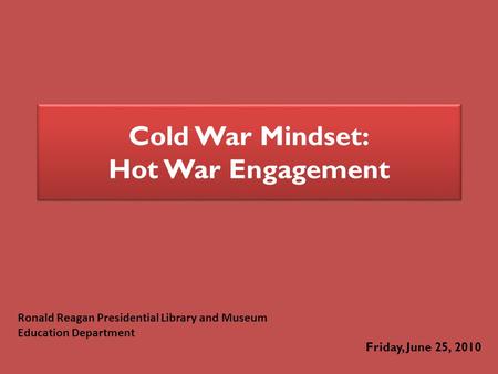 Cold War Mindset: Hot War Engagement Friday, June 25, 2010 Ronald Reagan Presidential Library and Museum Education Department.