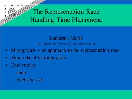 1 The Representation Race Handling Time Phenomena Katharina Morik Univ. Dortmund, www-ai.cs.uni-dortmund.de MiningMart -- an approach to the representation.