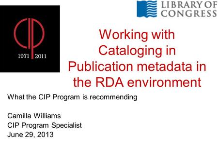 Working with Cataloging in Publication metadata in the RDA environment What the CIP Program is recommending Camilla Williams CIP Program Specialist June.