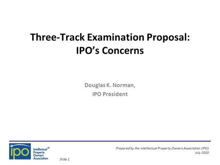 Prepared by the Intellectual Property Owners Association (IPO) July 2010 Three-Track Examination Proposal: IPO’s Concerns Douglas K. Norman, IPO President.