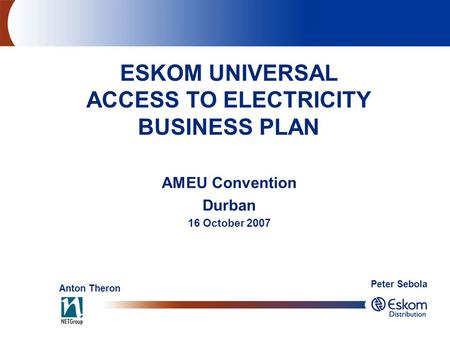 AMEU Convention Durban 16 October 2007 ESKOM UNIVERSAL ACCESS TO ELECTRICITY BUSINESS PLAN Anton Theron Peter Sebola.