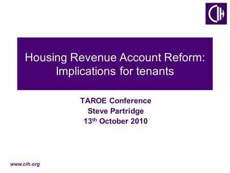 Www.cih.org Housing Revenue Account Reform: Implications for tenants TAROE Conference Steve Partridge 13 th October 2010.