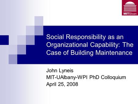 Social Responsibility as an Organizational Capability: The Case of Building Maintenance John Lyneis MIT-UAlbany-WPI PhD Colloquium April 25, 2008.
