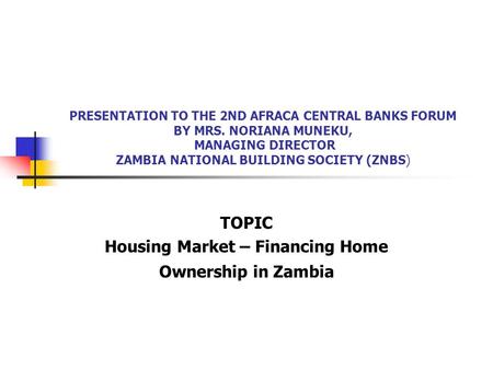 PRESENTATION TO THE 2ND AFRACA CENTRAL BANKS FORUM BY MRS. NORIANA MUNEKU, MANAGING DIRECTOR ZAMBIA NATIONAL BUILDING SOCIETY (ZNBS) TOPIC Housing Market.