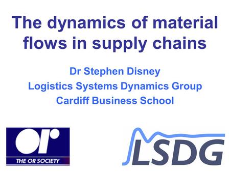 The dynamics of material flows in supply chains Dr Stephen Disney Logistics Systems Dynamics Group Cardiff Business School.