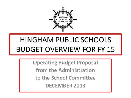 HINGHAM PUBLIC SCHOOLS BUDGET OVERVIEW FOR FY 15 Operating Budget Proposal from the Administration to the School Committee DECEMBER 2013.