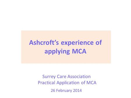 Surrey Care Association Practical Application of MCA 26 February 2014 Ashcroft’s experience of applying MCA.