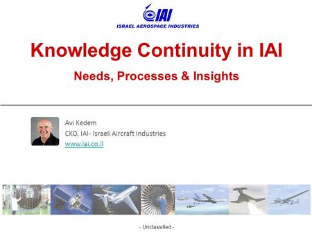 - Unclassified - Knowledge Continuity in IAI Needs, Processes & Insights Avi Kedem CKO, IAI- Israeli Aircraft Industries www.iai.co.il.