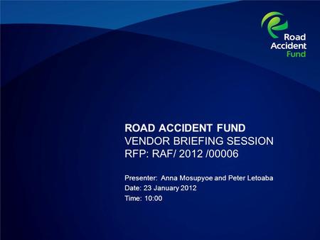 ROAD ACCIDENT FUND VENDOR BRIEFING SESSION RFP: RAF/ 2012 /00006 Presenter: Anna Mosupyoe and Peter Letoaba Date: 23 January 2012 Time: 10:00.