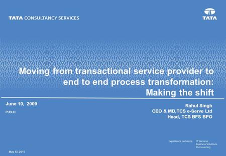May 13, 2015 Moving from transactional service provider to end to end process transformation: Making the shift June 10, 2009 PUBLIC Rahul Singh CEO & MD,TCS.
