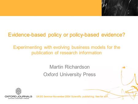 UKSG Seminar November 2004 ‘Scientific publishing; free for all? Evidence-based policy or policy-based evidence? Experimenting with evolving business models.