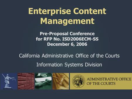 Enterprise Content Management Pre-Proposal Conference for RFP No. ISD2006ECM-SS December 6, 2006 California Administrative Office of the Courts Information.