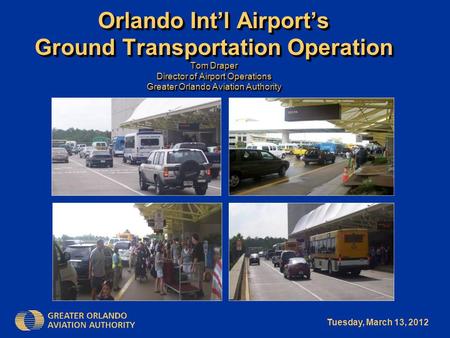Tuesday, March 13, 2012 Orlando Int’l Airport’s Ground Transportation Operation Tom Draper Director of Airport Operations Greater Orlando Aviation Authority.