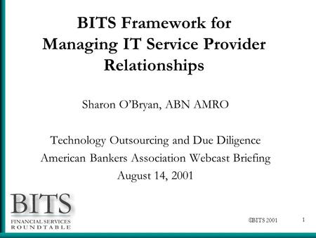  BITS 2001 1 BITS Framework for Managing IT Service Provider Relationships Sharon O’Bryan, ABN AMRO Technology Outsourcing and Due Diligence American.