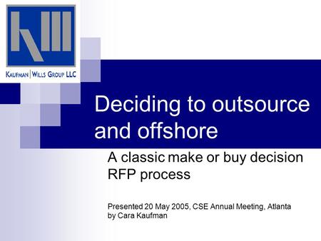 Deciding to outsource and offshore A classic make or buy decision RFP process Presented 20 May 2005, CSE Annual Meeting, Atlanta by Cara Kaufman.