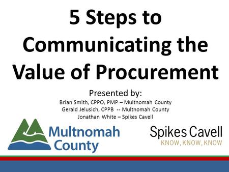 5 Steps to Communicating the Value of Procurement Presented by: Brian Smith, CPPO, PMP – Multnomah County Gerald Jelusich, CPPB -- Multnomah County Jonathan.