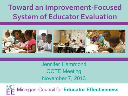 Michigan Council for Educator Effectiveness Toward an Improvement-Focused System of Educator Evaluation Jennifer Hammond OCTE Meeting November 7, 2013.