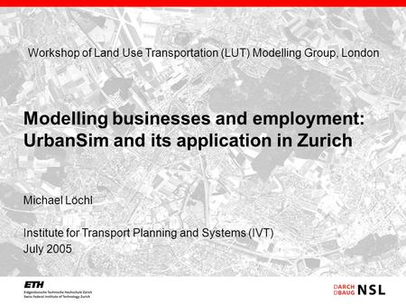 Michael Löchl Institute for Transport Planning and Systems (IVT) July 2005 Modelling businesses and employment: UrbanSim and its application in Zurich.