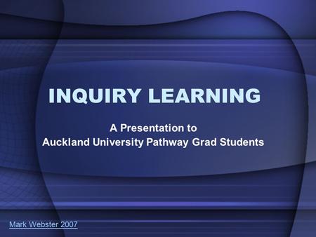INQUIRY LEARNING A Presentation to Auckland University Pathway Grad Students Mark Webster 2007.
