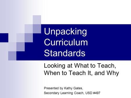 Unpacking Curriculum Standards Looking at What to Teach, When to Teach It, and Why Presented by Kathy Gates, Secondary Learning Coach, USD #497.